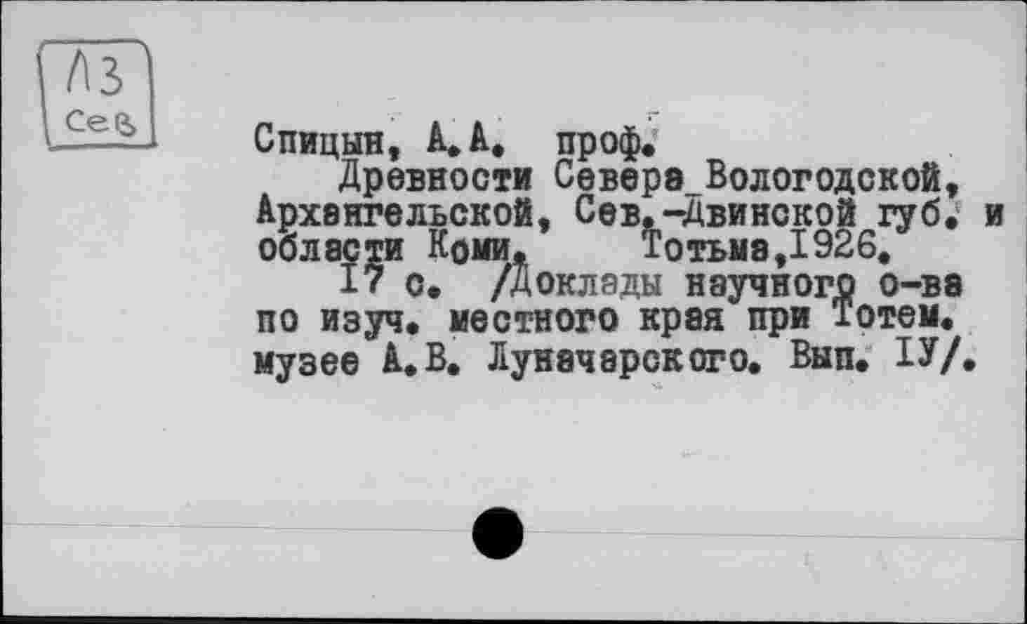 ﻿тг l£±Li
Спицын, А, А, проф.
Древности Север8_Вологодской, Архангельской, Сев.-Двинской губ. и области Коми.	Тотьма,1926.
17 с. /Доклады научного о-ве по изуч. местного края при Тотем, музее А.В. Луначарского. Вып. ІУ/.